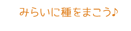 みらいに種をまこう♪